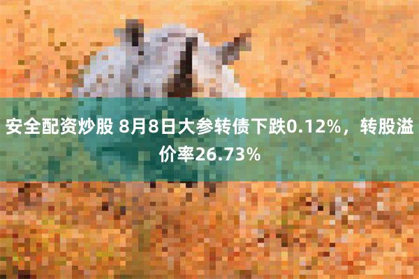 安全配资炒股 8月8日大参转债下跌0.12%，转股溢价率26.73%