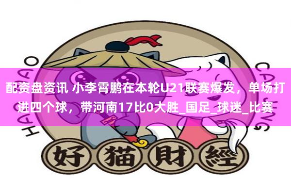 配资盘资讯 小李霄鹏在本轮U21联赛爆发，单场打进四个球，带河南17比0大胜_国足_球迷_比赛