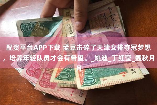 配资平台APP下载 孟豆击碎了天津女排夺冠梦想，培养年轻队员才会有希望。_姚迪_丁红莹_魏秋月
