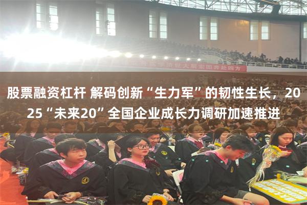 股票融资杠杆 解码创新“生力军”的韧性生长，2025“未来20”全国企业成长力调研加速推进