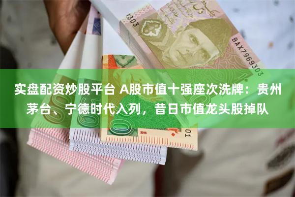 实盘配资炒股平台 A股市值十强座次洗牌：贵州茅台、宁德时代入列，昔日市值龙头股掉队