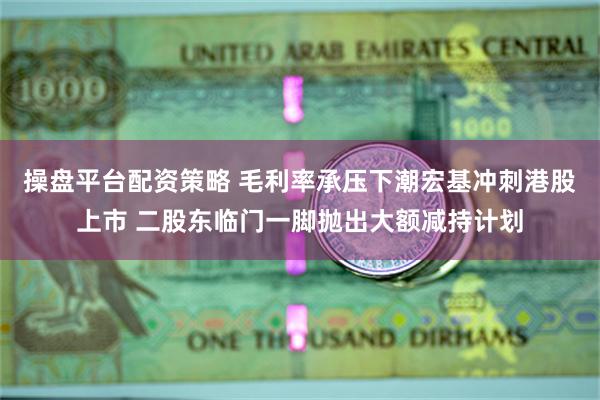 操盘平台配资策略 毛利率承压下潮宏基冲刺港股上市 二股东临门一脚抛出大额减持计划