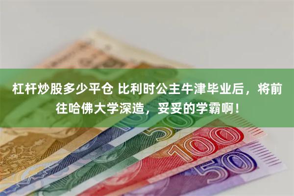 杠杆炒股多少平仓 比利时公主牛津毕业后，将前往哈佛大学深造，妥妥的学霸啊！