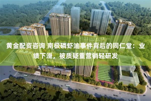 黄金配资咨询 南极磷虾油事件背后的同仁堂:业绩下滑,被质疑重营销轻研发