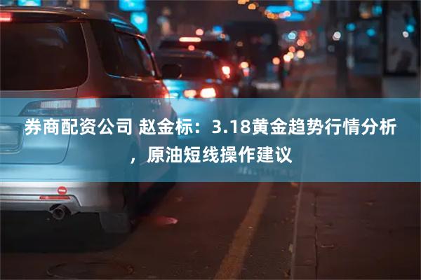 券商配资公司 赵金标：3.18黄金趋势行情分析，原油短线操作建议