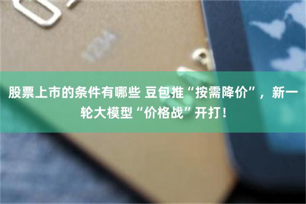 股票上市的条件有哪些 豆包推“按需降价”，新一轮大模型“价格战”开打！