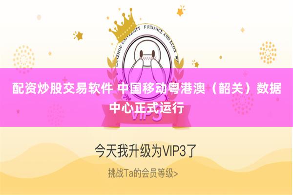 配资炒股交易软件 中国移动粤港澳（韶关）数据中心正式运行