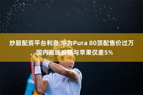 炒股配资平台利息 华为Pura 80顶配售价过万，国内高端份额与苹果仅差5%