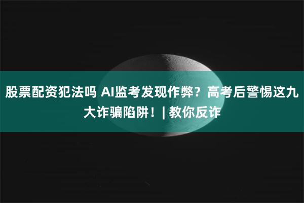 股票配资犯法吗 AI监考发现作弊？高考后警惕这九大诈骗陷阱！| 教你反诈