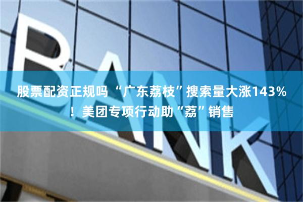 股票配资正规吗 “广东荔枝”搜索量大涨143%！美团专项行动助“荔”销售