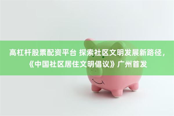高杠杆股票配资平台 探索社区文明发展新路径，《中国社区居住文明倡议》广州首发