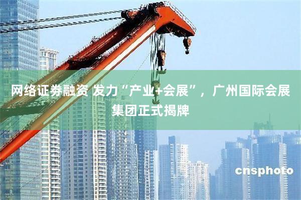 网络证劵融资 发力“产业+会展”，广州国际会展集团正式揭牌