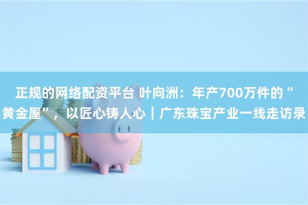 正规的网络配资平台 叶向洲：年产700万件的“黄金屋”，以匠心铸人心｜广东珠宝产业一线走访录