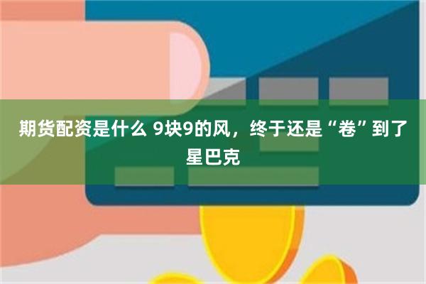 期货配资是什么 9块9的风，终于还是“卷”到了星巴克