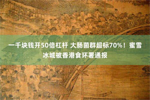 一千块钱开50倍杠杆 大肠菌群超标70%！蜜雪冰城被香港食环署通报
