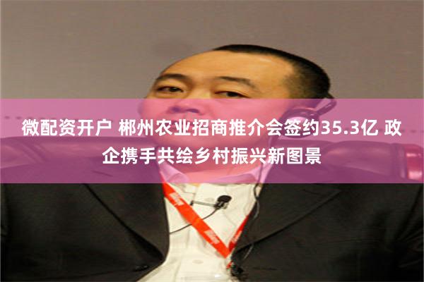 微配资开户 郴州农业招商推介会签约35.3亿 政企携手共绘乡村振兴新图景