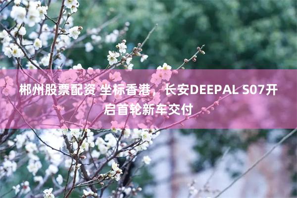 郴州股票配资 坐标香港，长安DEEPAL S07开启首轮新车交付