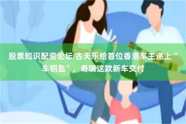 股票知识配资论坛 古天乐给首位香港车主递上“车钥匙”，奇瑞这款新车交付