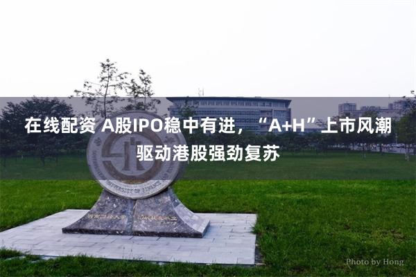 在线配资 A股IPO稳中有进，“A+H”上市风潮驱动港股强劲复苏