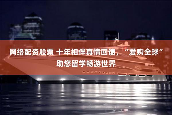 网络配资股票 十年相伴真情回馈，“爱购全球”助您留学畅游世界