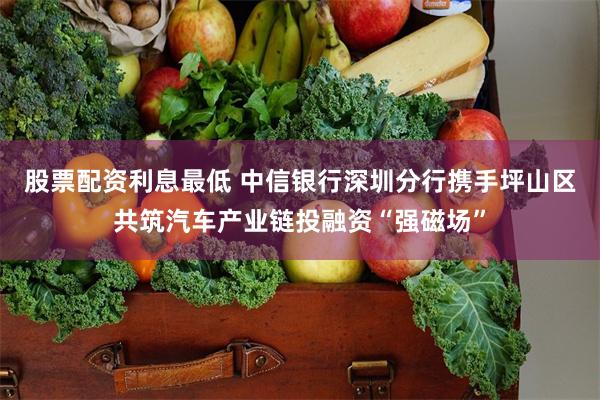 股票配资利息最低 中信银行深圳分行携手坪山区共筑汽车产业链投融资“强磁场”