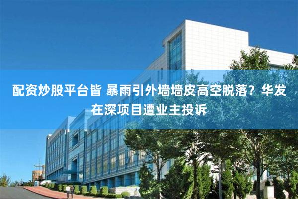 配资炒股平台皆 暴雨引外墙墙皮高空脱落？华发在深项目遭业主投诉