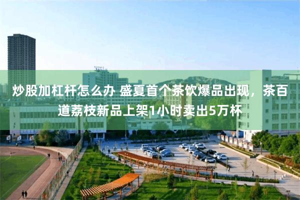 炒股加杠杆怎么办 盛夏首个茶饮爆品出现，茶百道荔枝新品上架1小时卖出5万杯