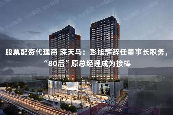 股票配资代理商 深天马：彭旭辉辞任董事长职务，“80后”原总经理成为接棒