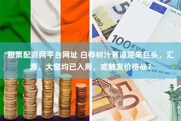 股票配资网平台网址 白桦树汁赛道迎来巨头，汇源、大窑均已入局，或触发价格战？
