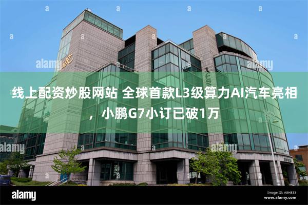 线上配资炒股网站 全球首款L3级算力AI汽车亮相，小鹏G7小订已破1万
