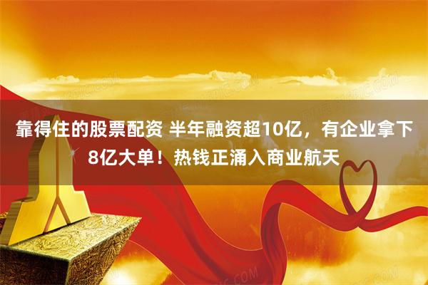 靠得住的股票配资 半年融资超10亿，有企业拿下8亿大单！热钱正涌入商业航天