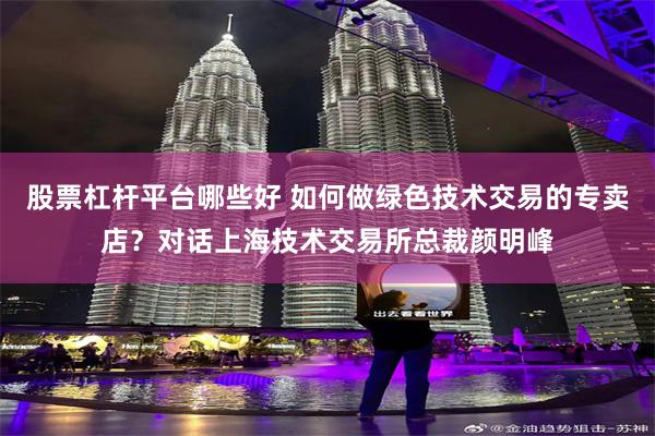 股票杠杆平台哪些好 如何做绿色技术交易的专卖店？对话上海技术交易所总裁颜明峰