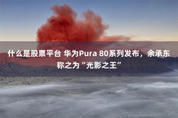 什么是股票平台 华为Pura 80系列发布，余承东称之为“光影之王”