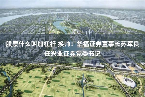 股票什么叫加杠杆 换帅！华福证券董事长苏军良任兴业证券党委书记