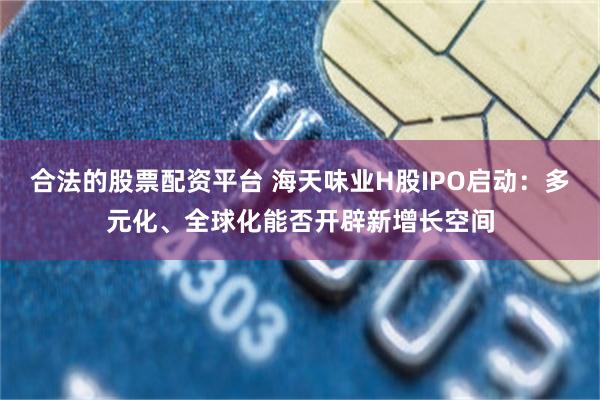 合法的股票配资平台 海天味业H股IPO启动：多元化、全球化能否开辟新增长空间