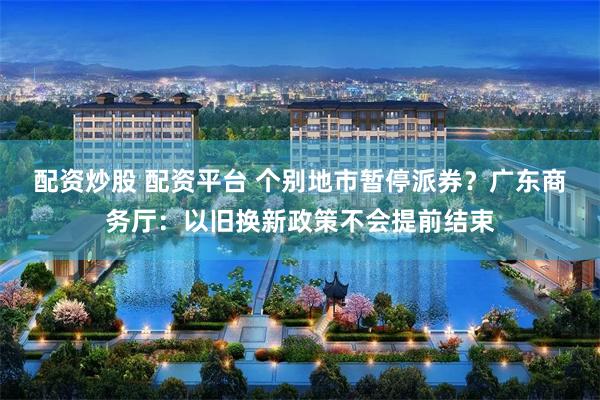 配资炒股 配资平台 个别地市暂停派券？广东商务厅：以旧换新政策不会提前结束