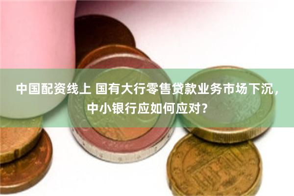 中国配资线上 国有大行零售贷款业务市场下沉，中小银行应如何应对？