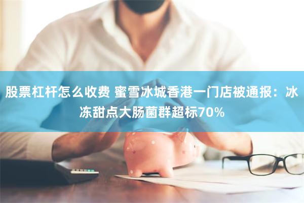 股票杠杆怎么收费 蜜雪冰城香港一门店被通报：冰冻甜点大肠菌群超标70%