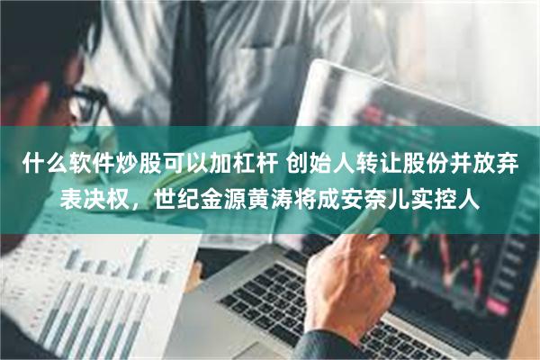 什么软件炒股可以加杠杆 创始人转让股份并放弃表决权，世纪金源黄涛将成安奈儿实控人