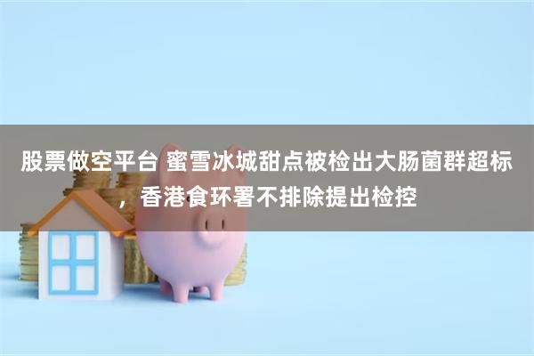 股票做空平台 蜜雪冰城甜点被检出大肠菌群超标，香港食环署不排除提出检控