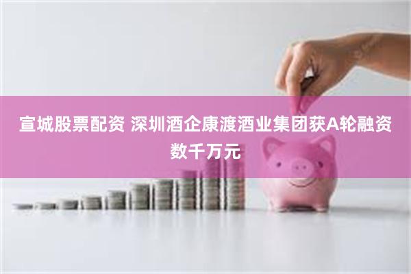 宣城股票配资 深圳酒企康渡酒业集团获A轮融资数千万元