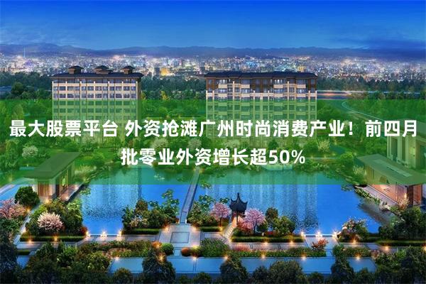 最大股票平台 外资抢滩广州时尚消费产业！前四月批零业外资增长超50%
