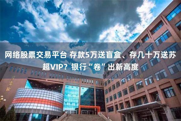 网络股票交易平台 存款5万送盲盒、存几十万送苏超VIP？银行“卷”出新高度