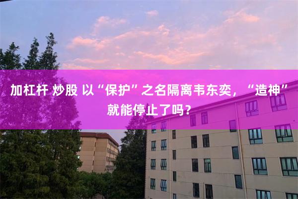 加杠杆 炒股 以“保护”之名隔离韦东奕，“造神”就能停止了吗？