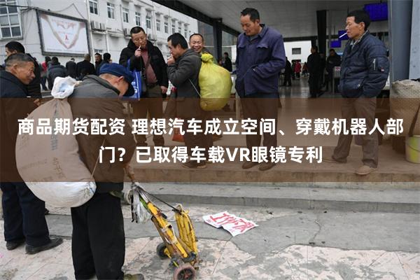 商品期货配资 理想汽车成立空间、穿戴机器人部门？已取得车载VR眼镜专利