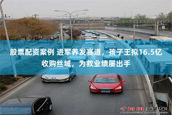 股票配资案例 进军养发赛道，孩子王拟16.5亿收购丝域，为救业绩屡出手