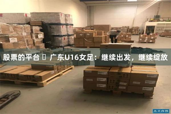 股票的平台 ​广东U16女足：继续出发，继续绽放