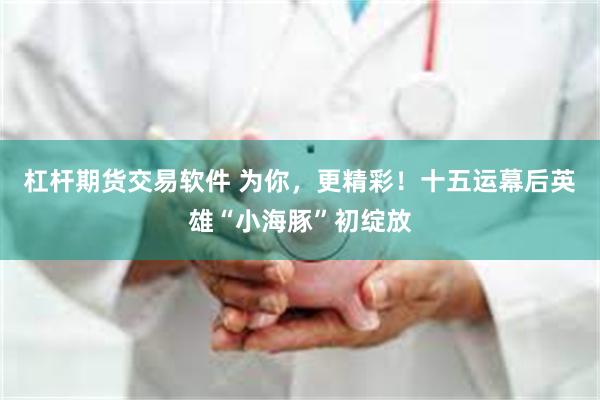 杠杆期货交易软件 为你，更精彩！十五运幕后英雄“小海豚”初绽放