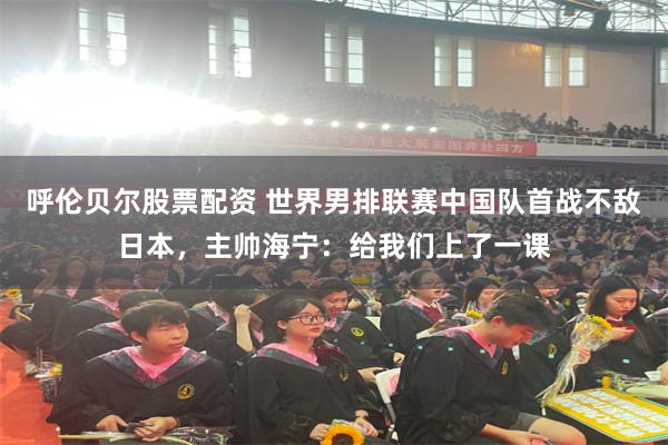 呼伦贝尔股票配资 世界男排联赛中国队首战不敌日本，主帅海宁：给我们上了一课