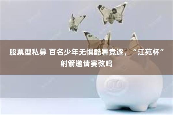 股票型私募 百名少年无惧酷暑竞逐，“江苑杯”射箭邀请赛弦鸣